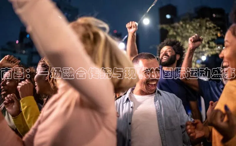 南昌：一场融合传统与现代的国际运动盛事